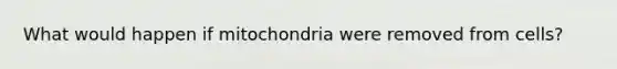 What would happen if mitochondria were removed from cells?