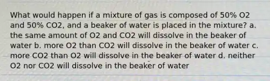 What would happen if a mixture of gas is composed of 50% O2 and 50% CO2, and a beaker of water is placed in the mixture? a. the same amount of O2 and CO2 will dissolve in the beaker of water b. more O2 than CO2 will dissolve in the beaker of water c. more CO2 than O2 will dissolve in the beaker of water d. neither O2 nor CO2 will dissolve in the beaker of water