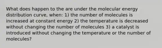 What does happen to the are under the molecular energy distribution curve, when: 1) the number of molecules is increased at constant energy 2) the temperature is decreased without changing the number of molecules 3) a catalyst is introduced without changing the temperature or the number of molecules?