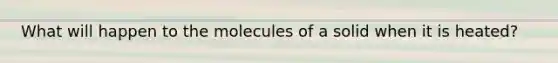 What will happen to the molecules of a solid when it is heated?