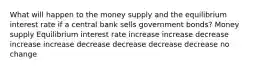 What will happen to the money supply and the equilibrium interest rate if a central bank sells government bonds? Money supply Equilibrium interest rate increase increase decrease increase increase decrease decrease decrease decrease no change