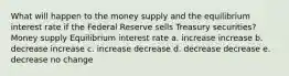 What will happen to the money supply and the equilibrium interest rate if the Federal Reserve sells Treasury securities? Money supply Equilibrium interest rate a. increase increase b. decrease increase c. increase decrease d. decrease decrease e. decrease no change