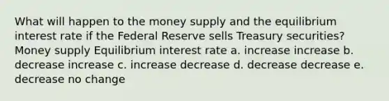 What will happen to the money supply and the equilibrium interest rate if the Federal Reserve sells Treasury securities? Money supply Equilibrium interest rate a. increase increase b. decrease increase c. increase decrease d. decrease decrease e. decrease no change