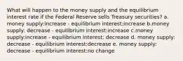 What will happen to the money supply and the equilibrium interest rate if the Federal Reserve sells Treasury securities? a. money supply:increase - equilibrium interest:increase b.money supply: decrease - equilibrium interest:increase c.money supply:increase - equilibrium interest: decrease d. money supply: decrease - equilibrium interest:decrease e. money supply: decrease - equilibrium interest:no change