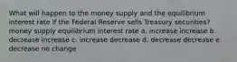 What will happen to the money supply and the equilibrium interest rate if the Federal Reserve sells Treasury securities? money supply equilibrium interest rate a. increase increase b. decrease increase c. increase decrease d. decrease decrease e. decrease no change