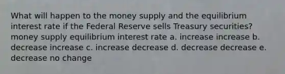 What will happen to the money supply and the equilibrium interest rate if the Federal Reserve sells Treasury securities? money supply equilibrium interest rate a. increase increase b. decrease increase c. increase decrease d. decrease decrease e. decrease no change