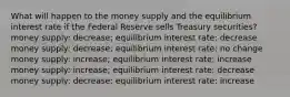 What will happen to the money supply and the equilibrium interest rate if the Federal Reserve sells Treasury securities? money supply: decrease; equilibrium interest rate: decrease money supply: decrease; equilibrium interest rate: no change money supply: increase; equilibrium interest rate: increase money supply: increase; equilibrium interest rate: decrease money supply: decrease; equilibrium interest rate: increase