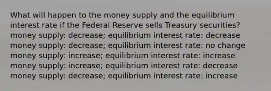 What will happen to the money supply and the equilibrium interest rate if the Federal Reserve sells Treasury securities? money supply: decrease; equilibrium interest rate: decrease money supply: decrease; equilibrium interest rate: no change money supply: increase; equilibrium interest rate: increase money supply: increase; equilibrium interest rate: decrease money supply: decrease; equilibrium interest rate: increase