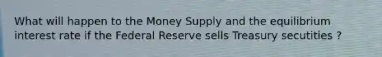 What will happen to the Money Supply and the equilibrium interest rate if the Federal Reserve sells Treasury secutities ?