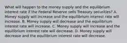 What will happen to the money supply and the equilibrium interest rate if the Federal Reserve sells Treasury securities? A. Money supply will increase and the equilibrium interest rate will increase. B. Money supply will decrease and the equilibrium interest rate will increase. C. Money supply will increase and the equilibrium interest rate will decrease. D. Money supply will decrease and the equilibrium interest rate will decrease.