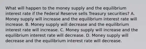 What will happen to the money supply and the equilibrium interest rate if the Federal Reserve sells Treasury securities? A. Money supply will increase and the equilibrium interest rate will increase. B. Money supply will decrease and the equilibrium interest rate will increase. C. Money supply will increase and the equilibrium interest rate will decrease. D. Money supply will decrease and the equilibrium interest rate will decrease.