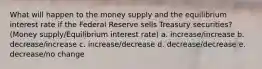 What will happen to the money supply and the equilibrium interest rate if the Federal Reserve sells Treasury securities?(Money supply/Equilibrium interest rate) a. increase/increase b. decrease/increase c. increase/decrease d. decrease/decrease e. decrease/no change