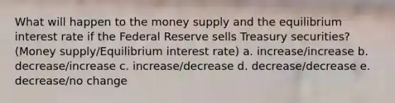 What will happen to the money supply and the equilibrium interest rate if the Federal Reserve sells Treasury securities?(Money supply/Equilibrium interest rate) a. increase/increase b. decrease/increase c. increase/decrease d. decrease/decrease e. decrease/no change