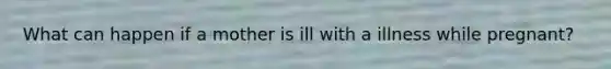 What can happen if a mother is ill with a illness while pregnant?