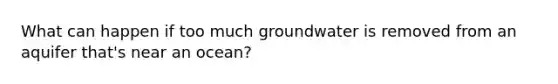 What can happen if too much groundwater is removed from an aquifer that's near an ocean?