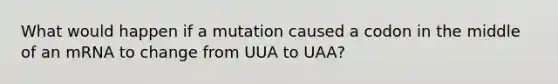 What would happen if a mutation caused a codon in the middle of an mRNA to change from UUA to UAA?