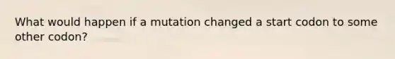 What would happen if a mutation changed a start codon to some other codon?