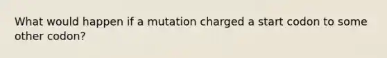 What would happen if a mutation charged a start codon to some other codon?