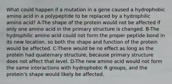 What could happen if a mutation in a gene caused a hydrophobic amino acid in a polypeptide to be replaced by a hydrophilic amino acid? A-The shape of the protein would not be affected if only one amino acid in the primary structure is changed. B-The hydrophilic amino acid could not form the proper peptide bond in its new location, so both the shape and function of the protein would be affected. C-There would be no effect as long as the protein had quaternary structure, because primary structure does not affect that level. D-The new amino acid would not form the same interactions with hydrophobic R groups, and the protein's shape would likely be affected.