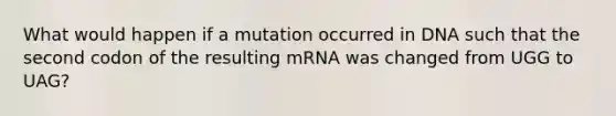 What would happen if a mutation occurred in DNA such that the second codon of the resulting mRNA was changed from UGG to UAG?