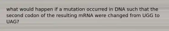 what would happen if a mutation occurred in DNA such that the second codon of the resulting mRNA were changed from UGG to UAG?