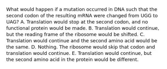 What would happen if a mutation occurred in DNA such that the second codon of the resulting mRNA were changed from UGG to UAG? A. Translation would stop at the second codon, and no functional protein would be made. B. Translation would continue, but the reading frame of the ribosome would be shifted. C. Translation would continue and the second amino acid would be the same. D. Nothing. The ribosome would skip that codon and translation would continue. E. Translation would continue, but the second amino acid in the protein would be different.