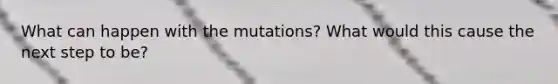 What can happen with the mutations? What would this cause the next step to be?