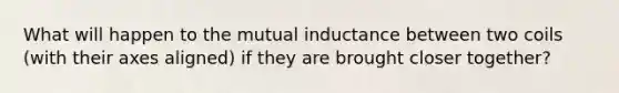 What will happen to the mutual inductance between two coils (with their axes aligned) if they are brought closer together?