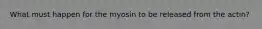 What must happen for the myosin to be released from the actin?