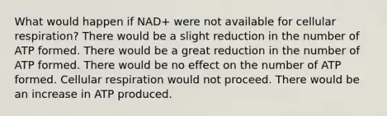 What would happen if NAD+ were not available for cellular respiration? There would be a slight reduction in the number of ATP formed. There would be a great reduction in the number of ATP formed. There would be no effect on the number of ATP formed. Cellular respiration would not proceed. There would be an increase in ATP produced.