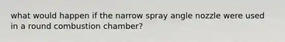 what would happen if the narrow spray angle nozzle were used in a round combustion chamber?