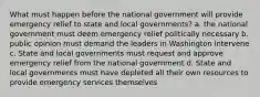 What must happen before the national government will provide emergency relief to state and local governments? a. the national government must deem emergency relief politically necessary b. public opinion must demand the leaders in Washington intervene c. State and local governments must request and approve emergency relief from the national government d. State and local governments must have depleted all their own resources to provide emergency services themselves