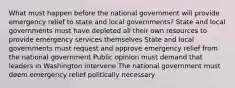 What must happen before the national government will provide emergency relief to state and local governments? State and local governments must have depleted all their own resources to provide emergency services themselves State and local governments must request and approve emergency relief from the national government Public opinion must demand that leaders in Washington intervene The national government must deem emergency relief politically necessary