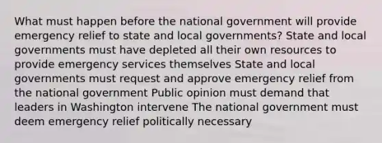 What must happen before the national government will provide emergency relief to state and local governments? State and local governments must have depleted all their own resources to provide emergency services themselves State and local governments must request and approve emergency relief from the national government Public opinion must demand that leaders in Washington intervene The national government must deem emergency relief politically necessary