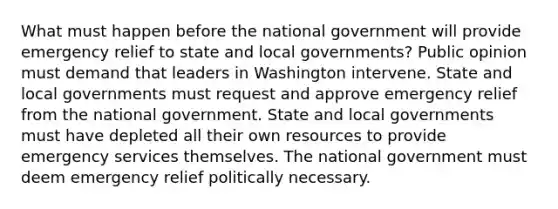 What must happen before the national government will provide emergency relief to state and local governments? Public opinion must demand that leaders in Washington intervene. State and local governments must request and approve emergency relief from the national government. State and local governments must have depleted all their own resources to provide emergency services themselves. The national government must deem emergency relief politically necessary.