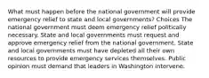 What must happen before the national government will provide emergency relief to state and local governments? Choices The national government must deem emergency relief politically necessary. State and local governments must request and approve emergency relief from the national government. State and local governments must have depleted all their own resources to provide emergency services themselves. Public opinion must demand that leaders in Washington intervene.