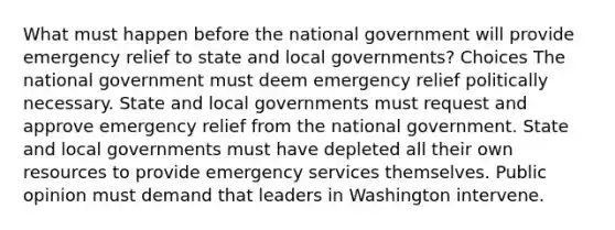 What must happen before the national government will provide emergency relief to state and local governments? Choices The national government must deem emergency relief politically necessary. State and local governments must request and approve emergency relief from the national government. State and local governments must have depleted all their own resources to provide emergency services themselves. Public opinion must demand that leaders in Washington intervene.