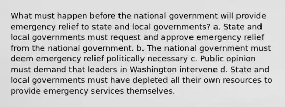 What must happen before the national government will provide emergency relief to state and local governments? a. State and local governments must request and approve emergency relief from the national government. b. The national government must deem emergency relief politically necessary c. Public opinion must demand that leaders in Washington intervene d. State and local governments must have depleted all their own resources to provide emergency services themselves.