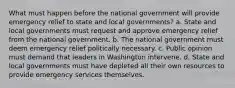 What must happen before the national government will provide emergency relief to state and local governments? a. State and local governments must request and approve emergency relief from the national government. b. The national government must deem emergency relief politically necessary. c. Public opinion must demand that leaders in Washington intervene. d. State and local governments must have depleted all their own resources to provide emergency services themselves.