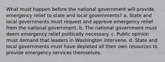 What must happen before the national government will provide emergency relief to state and local governments? a. State and local governments must request and approve emergency relief from the national government. b. The national government must deem emergency relief politically necessary. c. Public opinion must demand that leaders in Washington intervene. d. State and local governments must have depleted all their own resources to provide emergency services themselves.