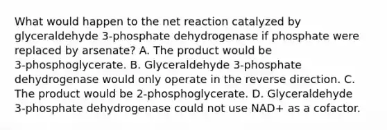 What would happen to the net reaction catalyzed by glyceraldehyde 3‑phosphate dehydrogenase if phosphate were replaced by arsenate? A. The product would be 3‑phosphoglycerate. B. Glyceraldehyde 3‑phosphate dehydrogenase would only operate in the reverse direction. C. The product would be 2‑phosphoglycerate. D. Glyceraldehyde 3‑phosphate dehydrogenase could not use NAD+ as a cofactor.