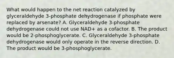 What would happen to the net reaction catalyzed by glyceraldehyde 3‑phosphate dehydrogenase if phosphate were replaced by arsenate? A. Glyceraldehyde 3‑phosphate dehydrogenase could not use NAD+ as a cofactor. B. The product would be 2‑phosphoglycerate. C. Glyceraldehyde 3‑phosphate dehydrogenase would only operate in the reverse direction. D. The product would be 3‑phosphoglycerate.