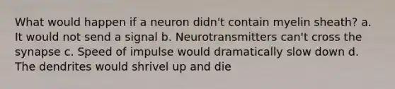 What would happen if a neuron didn't contain myelin sheath? a. It would not send a signal b. Neurotransmitters can't cross the synapse c. Speed of impulse would dramatically slow down d. The dendrites would shrivel up and die