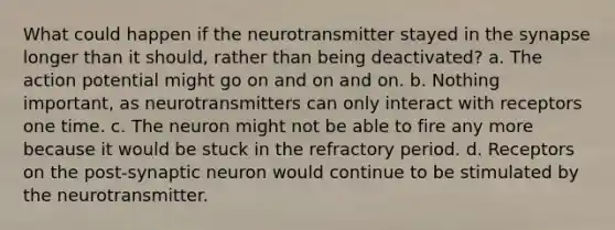 What could happen if the neurotransmitter stayed in the synapse longer than it should, rather than being deactivated? a. The action potential might go on and on and on. b. Nothing important, as neurotransmitters can only interact with receptors one time. c. The neuron might not be able to fire any more because it would be stuck in the refractory period. d. Receptors on the post-synaptic neuron would continue to be stimulated by the neurotransmitter.