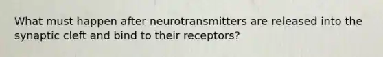 What must happen after neurotransmitters are released into the synaptic cleft and bind to their receptors?