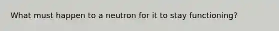 What must happen to a neutron for it to stay functioning?