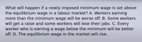 What will happen if a newly imposed minimum wage is set above the equilibrium wage in a labour market? A. Workers earning more than the minimum wage will be worse off. B. Some workers will get a raise and some workers will lose their jobs. C. Every worker who is earning a wage below the minimum will be better off. D. The equilibrium wage in the market will rise.