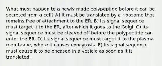 What must happen to a newly made polypeptide before it can be secreted from a cell? A) It must be translated by a ribosome that remains free of attachment to the ER. B) Its signal sequence must target it to the ER, after which it goes to the Golgi. C) Its signal sequence must be cleaved off before the polypeptide can enter the ER. D) Its signal sequence must target it to the plasma membrane, where it causes exocytosis. E) Its signal sequence must cause it to be encased in a vesicle as soon as it is translated.