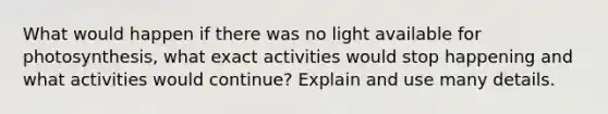 What would happen if there was no light available for photosynthesis, what exact activities would stop happening and what activities would continue? Explain and use many details.