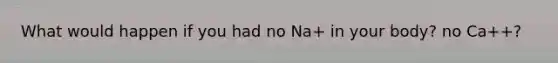 What would happen if you had no Na+ in your body? no Ca++?